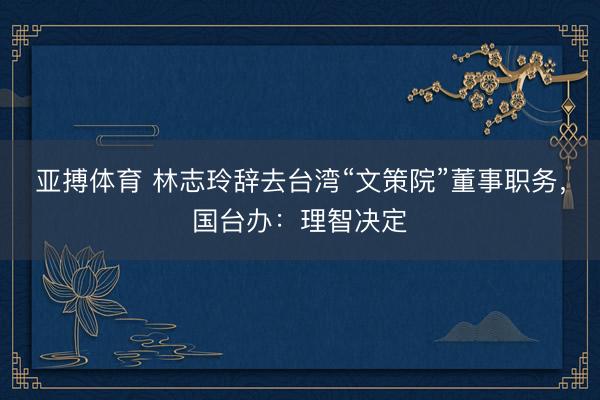 亚搏体育 林志玲辞去台湾“文策院”董事职务，国台办：理智决定