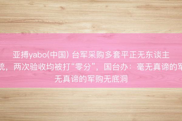 亚搏yabo(中国) 台军采购多套平正无东谈主机反制系统，两次验收均被打“零分”，国台办：毫无真谛的军购无底洞