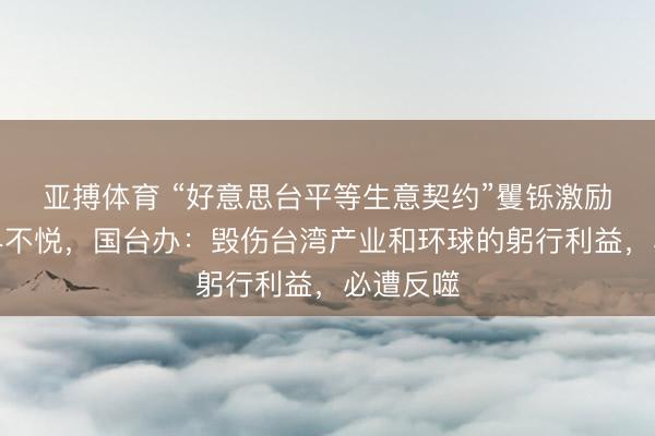 亚搏体育 “好意思台平等生意契约”矍铄激励岛内业界不悦，国台办：毁伤台湾产业和环球的躬行利益，必遭反噬