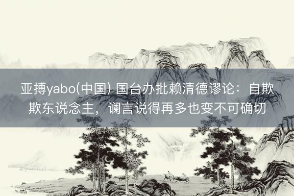 亚搏yabo(中国) 国台办批赖清德谬论：自欺欺东说念主，谰言说得再多也变不可确切