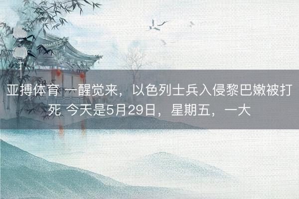 亚搏体育 一醒觉来，以色列士兵入侵黎巴嫩被打死 今天是5月29日，星期五，一大