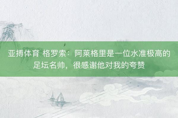 亚搏体育 格罗索：阿莱格里是一位水准极高的足坛名帅，很感谢他对我的夸赞