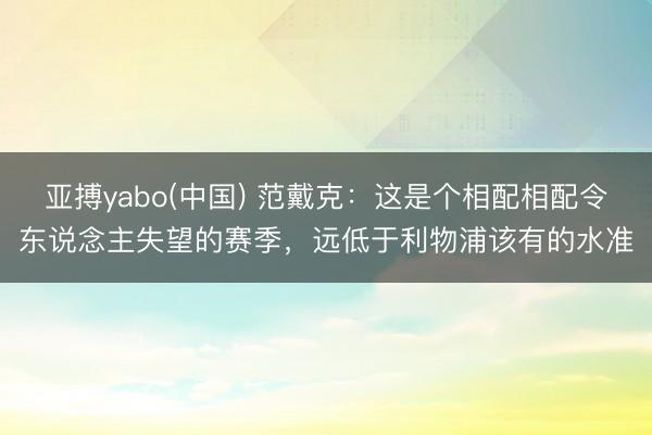 亚搏yabo(中国) 范戴克：这是个相配相配令东说念主失望的赛季，远低于利物浦该有的水准