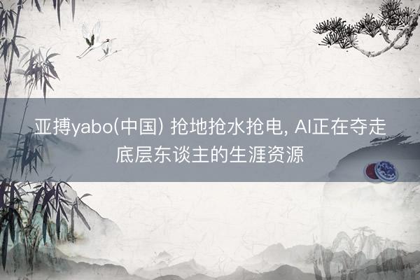 亚搏yabo(中国) 抢地抢水抢电， AI正在夺走底层东谈主的生涯资源