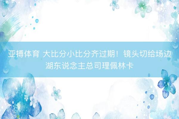 亚搏体育 大比分小比分齐过期！镜头切给场边湖东说念主总司理佩林卡
