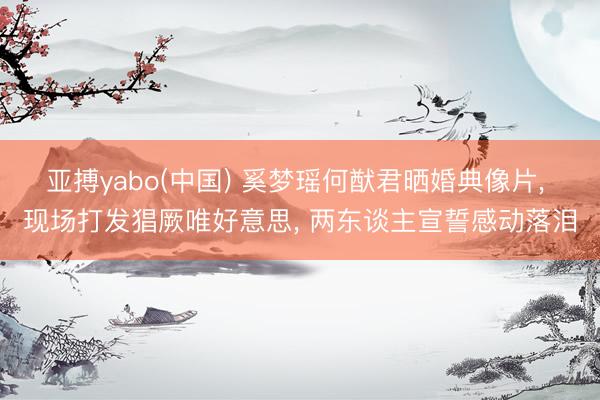 亚搏yabo(中国) 奚梦瑶何猷君晒婚典像片， 现场打发猖厥唯好意思， 两东谈主宣誓感动落泪