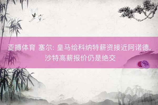 亚搏体育 塞尔: 皇马给科纳特薪资接近阿诺德， 沙特高薪报价仍是绝交