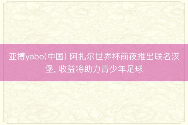 亚搏yabo(中国) 阿扎尔世界杯前夜推出联名汉堡， 收益将助力青少年足球