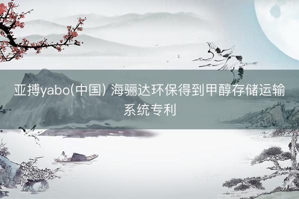 亚搏yabo(中国) 海骊达环保得到甲醇存储运输系统专利