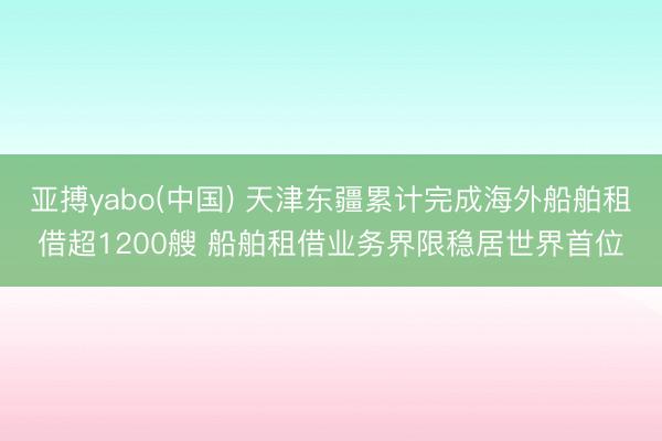 亚搏yabo(中国) 天津东疆累计完成海外船舶租借超1200艘 船舶租借业务界限稳居世界首位