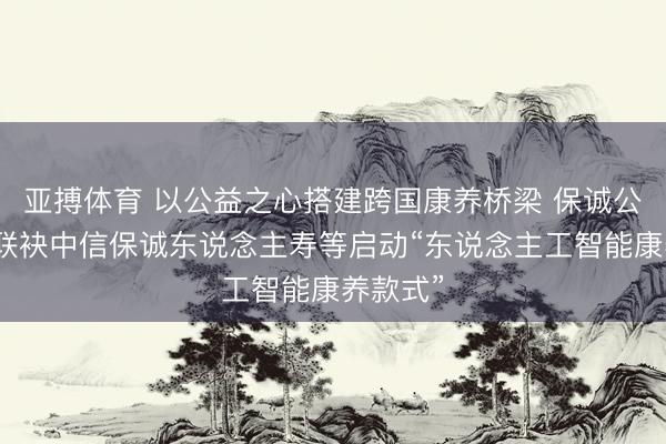 亚搏体育 以公益之心搭建跨国康养桥梁 保诚公益基金联袂中信保诚东说念主寿等启动“东说念主工智能康养款式”