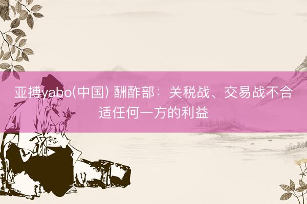 亚搏yabo(中国) 酬酢部：关税战、交易战不合适任何一方的利益