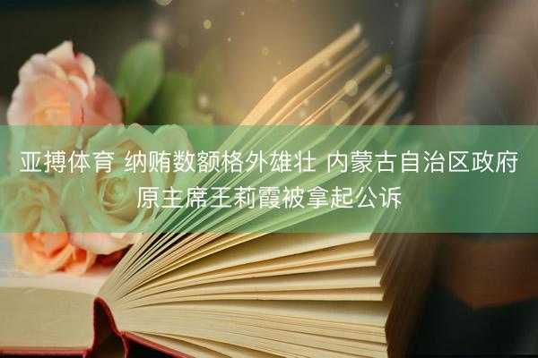 亚搏体育 纳贿数额格外雄壮 内蒙古自治区政府原主席王莉霞被拿起公诉