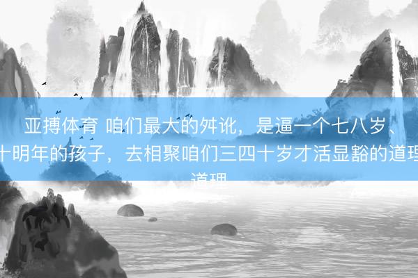 亚搏体育 咱们最大的舛讹，是逼一个七八岁、十明年的孩子，去相聚咱们三四十岁才活显豁的道理