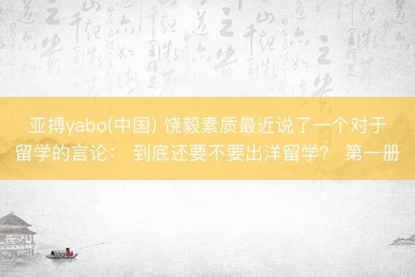 亚搏yabo(中国) 饶毅素质最近说了一个对于留学的言论： 到底还要不要出洋留学？ 第一册