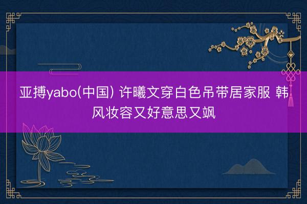 亚搏yabo(中国) 许曦文穿白色吊带居家服 韩风妆容又好意思又飒