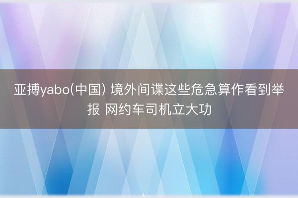 亚搏yabo(中国) 境外间谍这些危急算作看到举报 网约车司机立大功