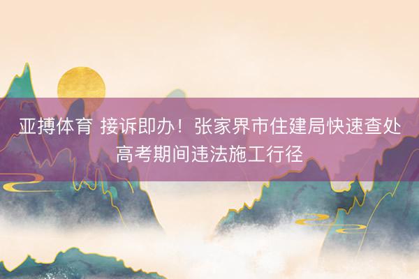 亚搏体育 接诉即办！张家界市住建局快速查处高考期间违法施工行径