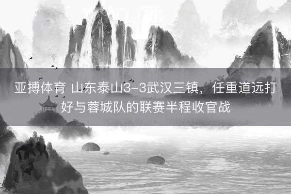 亚搏体育 山东泰山3-3武汉三镇，任重道远打好与蓉城队的联赛半程