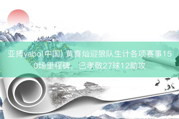 亚搏yabo(中国) 黄喜灿迎狼队生计各项赛事150场里程碑，已