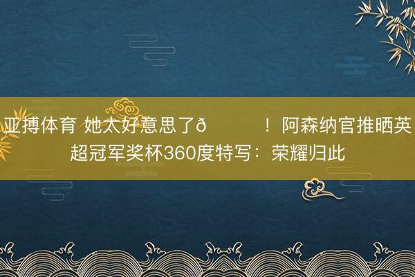 亚搏体育 她太好意思了😍！阿森纳官推晒英超冠军奖杯360度特