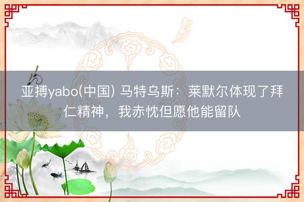 亚搏yabo(中国) 马特乌斯：莱默尔体现了拜仁精神，我赤忱但愿
