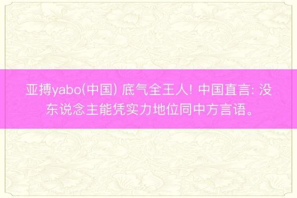 亚搏yabo(中国) 底气全王人! 中国直言: 没东说念主能凭实力地位同中方言语。