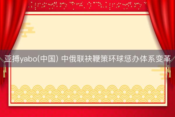 亚搏yabo(中国) 中俄联袂鞭策环球惩办体系变革