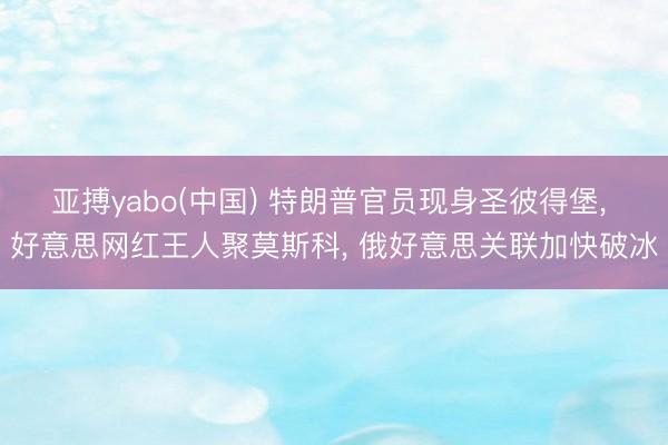 亚搏yabo(中国) 特朗普官员现身圣彼得堡， 好意思网红王人聚莫斯科， 俄好意思关联加快破冰