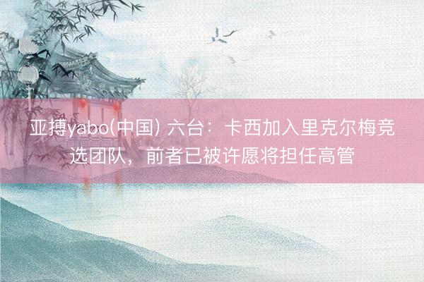亚搏yabo(中国) 六台：卡西加入里克尔梅竞选团队，前者已被许愿将担任高管