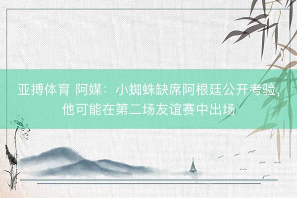 亚搏体育 阿媒:小蜘蛛缺席阿根廷公开考验,他可能在第二场友谊赛中出场
