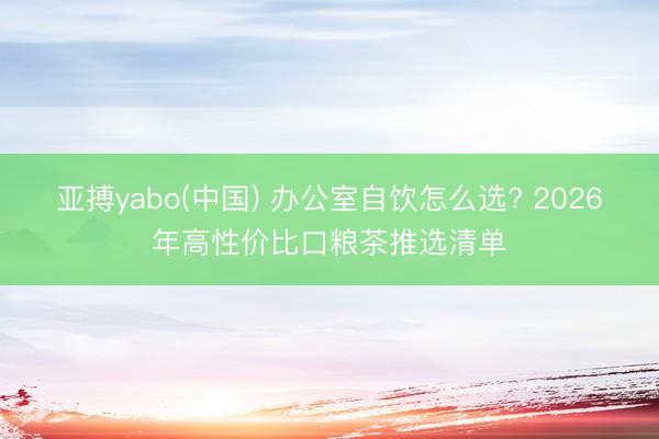 亚搏yabo(中国) 办公室自饮怎么选? 2026年高性价比口粮茶推选清单