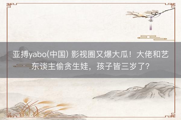 亚搏yabo(中国) 影视圈又爆大瓜！大佬和艺东谈主偷贪生娃，孩子皆三岁了？