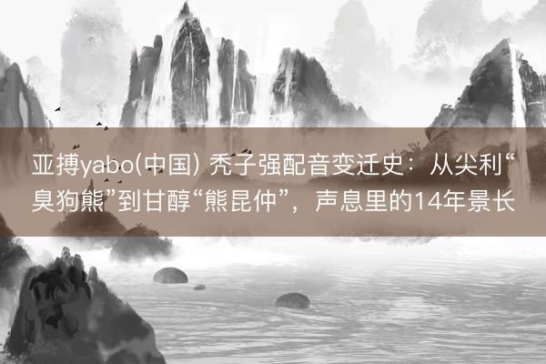 亚搏yabo(中国) 秃子强配音变迁史：从尖利“臭狗熊”到甘醇“熊昆仲”，声息里的14年景长