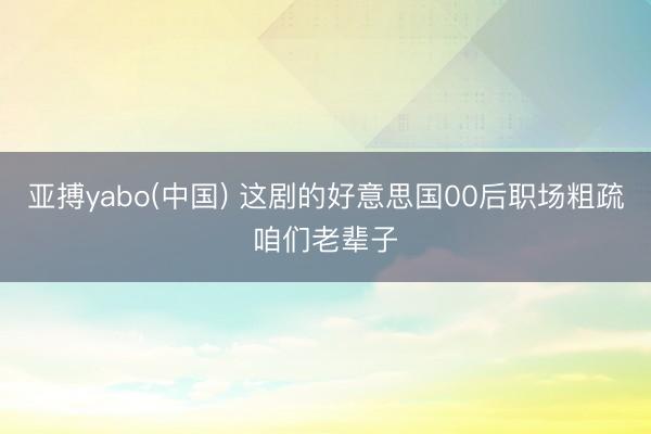 亚搏yabo(中国) 这剧的好意思国00后职场粗疏咱们老辈子