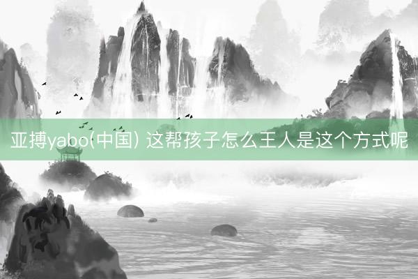 亚搏yabo(中国) 这帮孩子怎么王人是这个方式呢