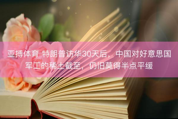 亚搏体育 特朗普访华30天后，中国对好意思国军工的稀土截至，仍旧莫得半点平缓