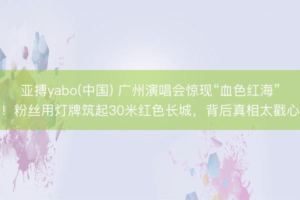 亚搏yabo(中国) 广州演唱会惊现“血色红海”！粉丝用灯牌筑起30米红色长城，背后真相太戳心