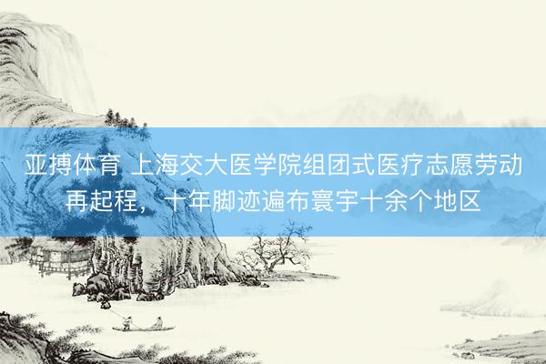 亚搏体育 上海交大医学院组团式医疗志愿劳动再起程，十年脚迹遍布寰宇十余个地区