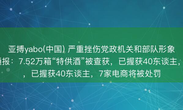 亚搏yabo(中国) 严重挫伤党政机关和部队形象！市监总局最新通报：7.52万箱“特供酒”被查获，已握获40东谈主，7家电商将被处罚
