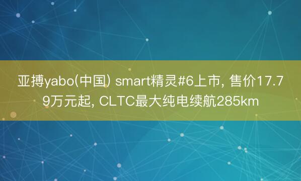 亚搏yabo(中国) smart精灵#6上市， 售价17.79万元起， CLTC最大纯电续航285km
