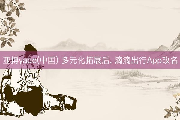 亚搏yabo(中国) 多元化拓展后， 滴滴出行App改名