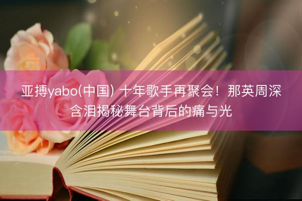 亚搏yabo(中国) 十年歌手再聚会！那英周深含泪揭秘舞台背后的痛与光