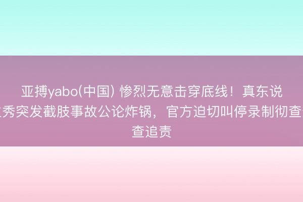 亚搏yabo(中国) 惨烈无意击穿底线！真东说念主秀突发截肢事故公论炸锅，官方迫切叫停录制彻查追责