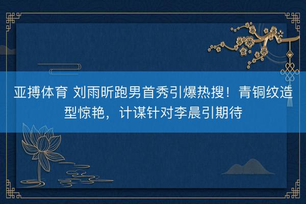 亚搏体育 刘雨昕跑男首秀引爆热搜！青铜纹造型惊艳，计谋针对李晨引期待