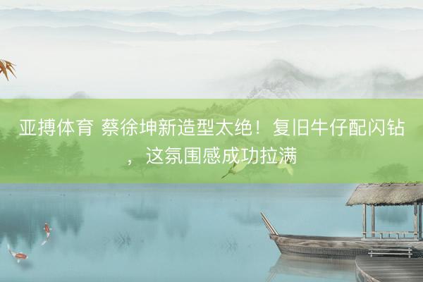 亚搏体育 蔡徐坤新造型太绝！复旧牛仔配闪钻，这氛围感成功拉满