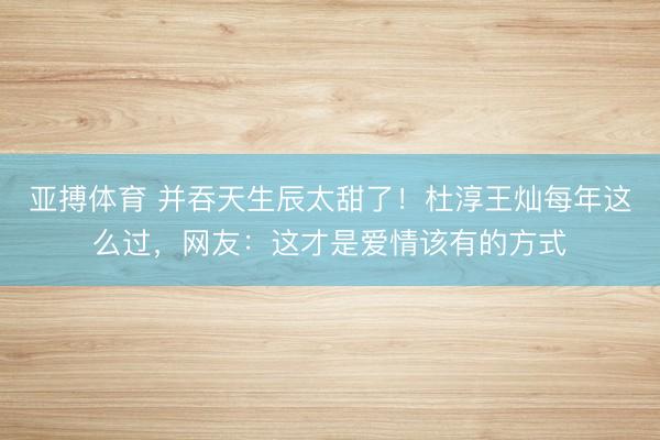 亚搏体育 并吞天生辰太甜了！杜淳王灿每年这么过，网友：这才是爱情该有的方式
