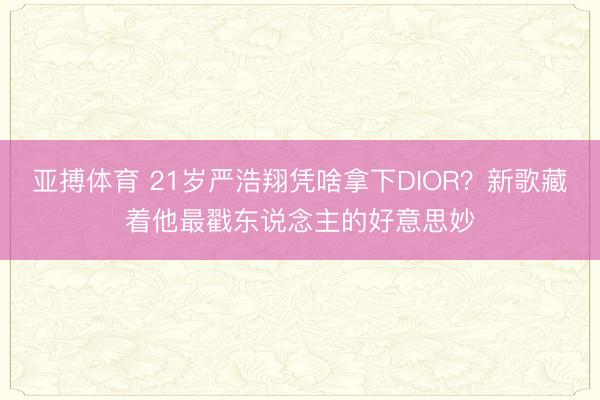 亚搏体育 21岁严浩翔凭啥拿下DIOR？新歌藏着他最戳东说念主的好意思妙