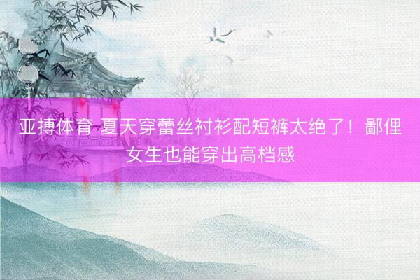 亚搏体育 夏天穿蕾丝衬衫配短裤太绝了！鄙俚女生也能穿出高档感