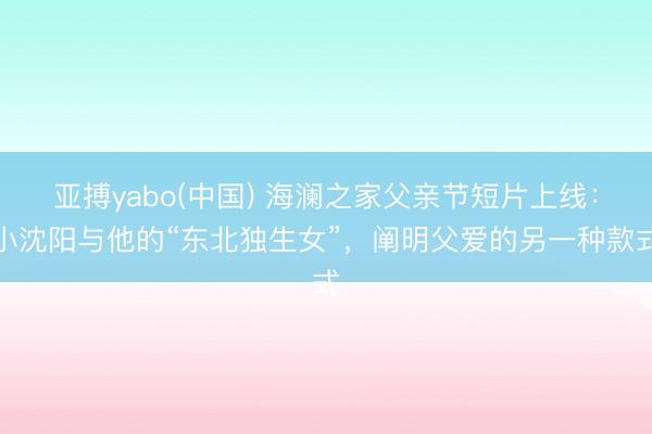 亚搏yabo(中国) 海澜之家父亲节短片上线：小沈阳与他的“东北独生女”，阐明父爱的另一种款式